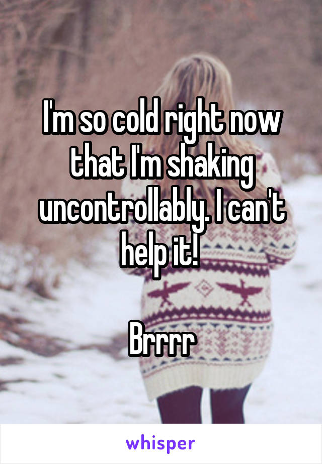 I'm so cold right now that I'm shaking uncontrollably. I can't help it! 

Brrrr