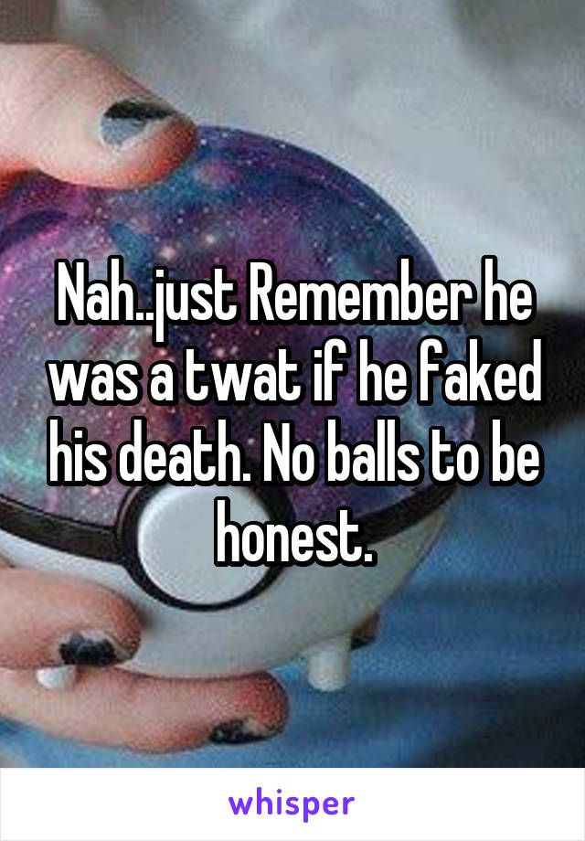 Nah..just Remember he was a twat if he faked his death. No balls to be honest.