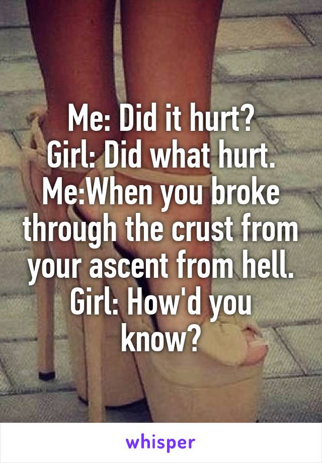 Me: Did it hurt?
Girl: Did what hurt.
Me:When you broke through the crust from your ascent from hell.
Girl: How'd you know?