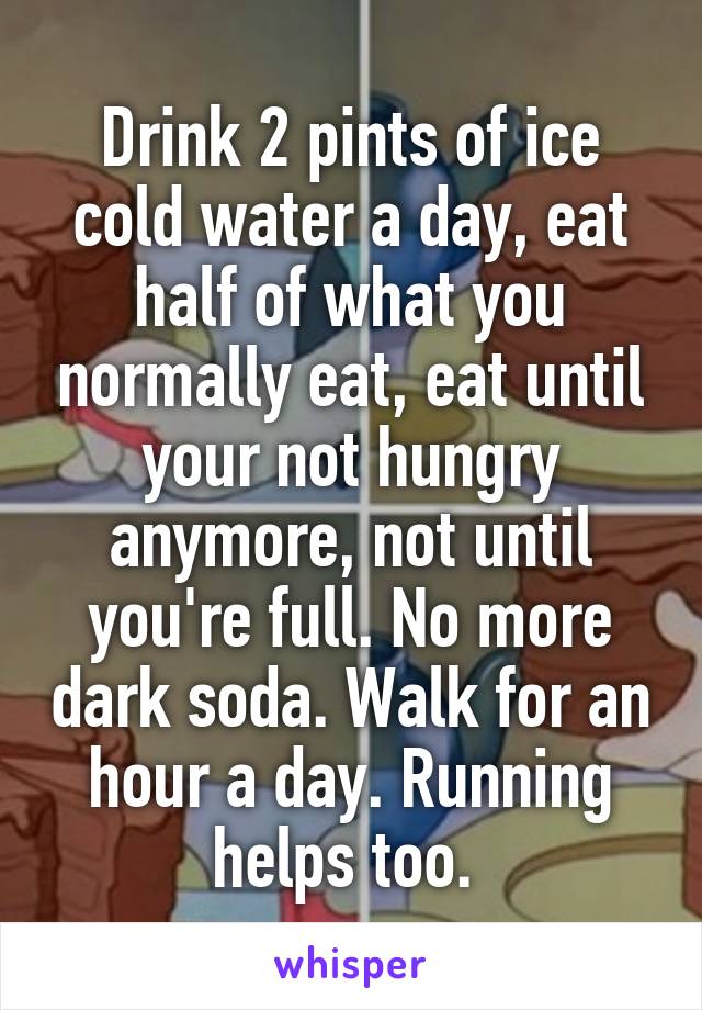 Drink 2 pints of ice cold water a day, eat half of what you normally eat, eat until your not hungry anymore, not until you're full. No more dark soda. Walk for an hour a day. Running helps too. 