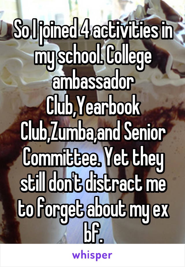 So I joined 4 activities in my school. College ambassador Club,Yearbook Club,Zumba,and Senior Committee. Yet they still don't distract me to forget about my ex bf.