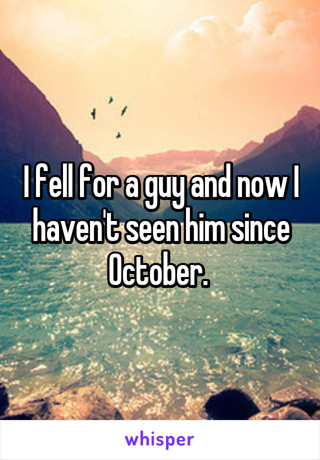 I fell for a guy and now I haven't seen him since October. 
