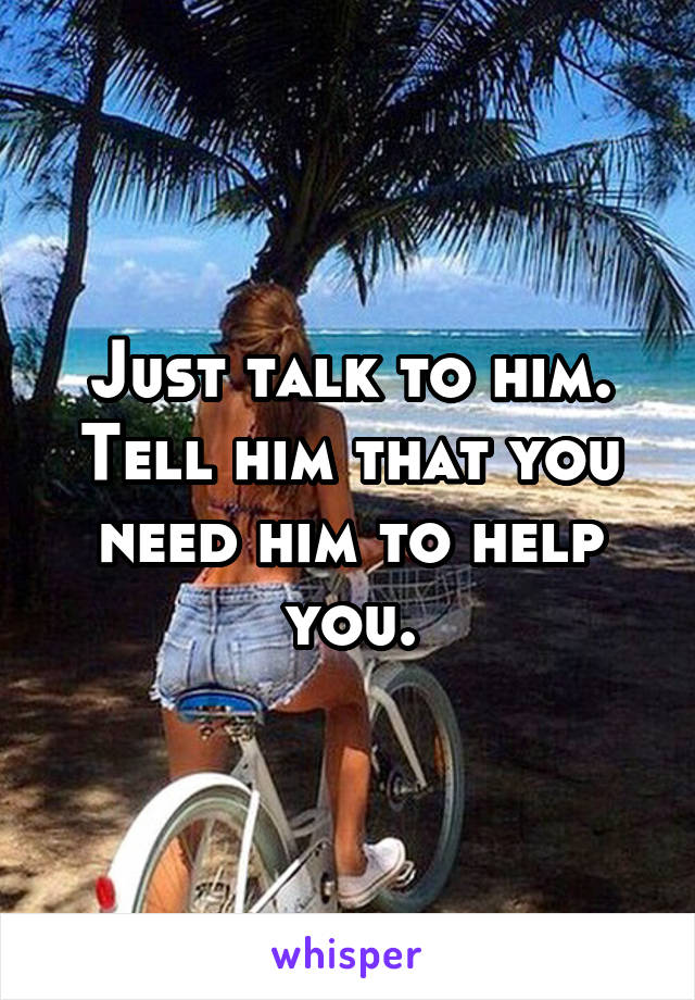 Just talk to him. Tell him that you need him to help you.
