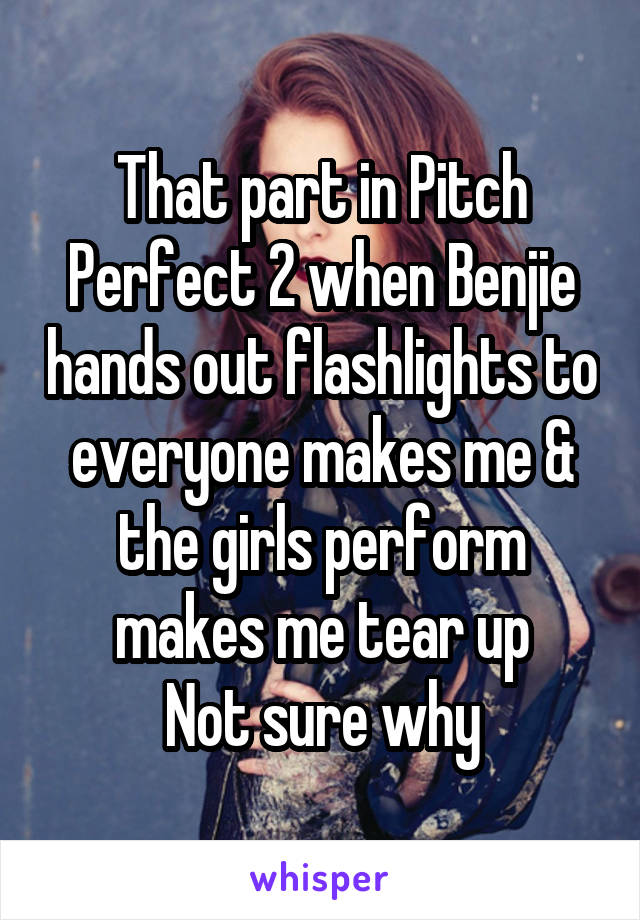 That part in Pitch Perfect 2 when Benjie hands out flashlights to everyone makes me & the girls perform makes me tear up
Not sure why