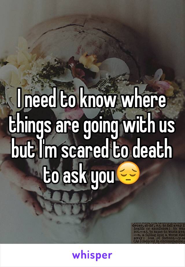 I need to know where things are going with us but I'm scared to death to ask you😔