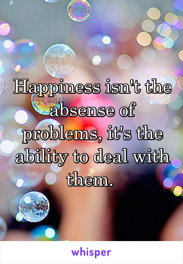 Happiness isn't the absense of problems, it's the ability to deal with them. 