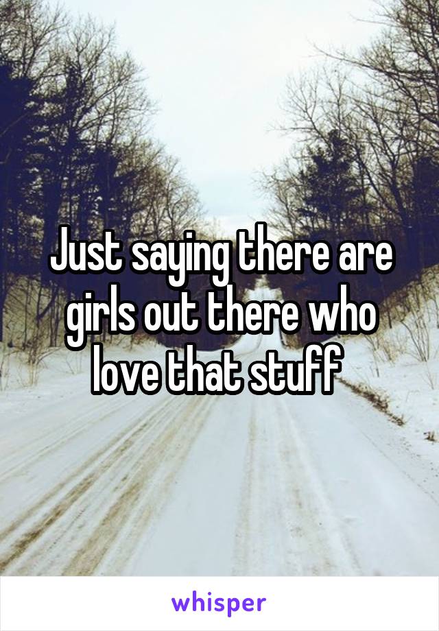 Just saying there are girls out there who love that stuff 