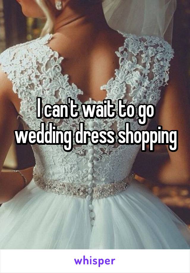I can't wait to go wedding dress shopping 