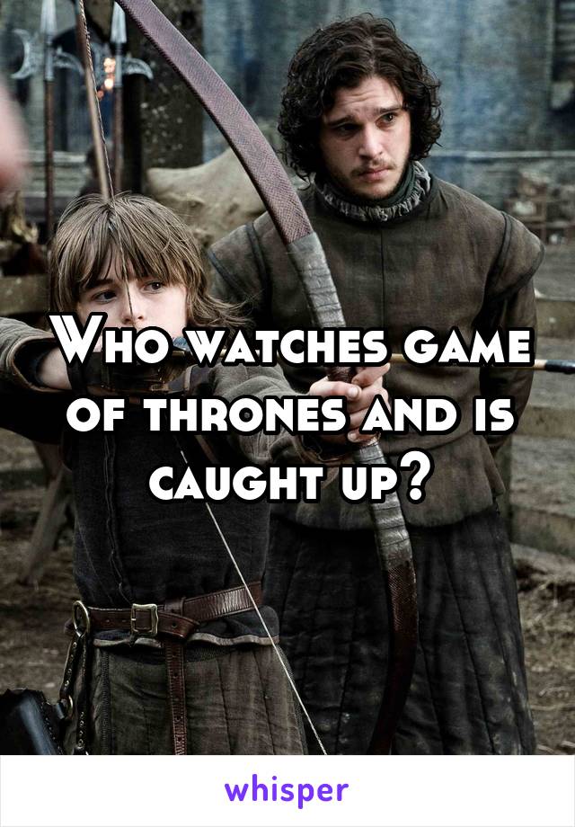 Who watches game of thrones and is caught up?