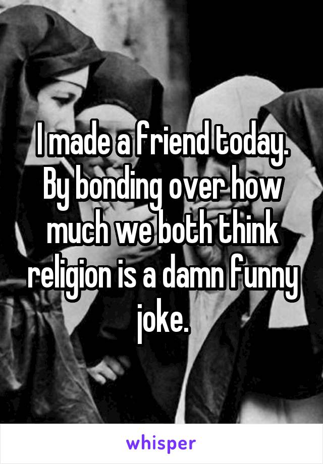 I made a friend today. By bonding over how much we both think religion is a damn funny joke.