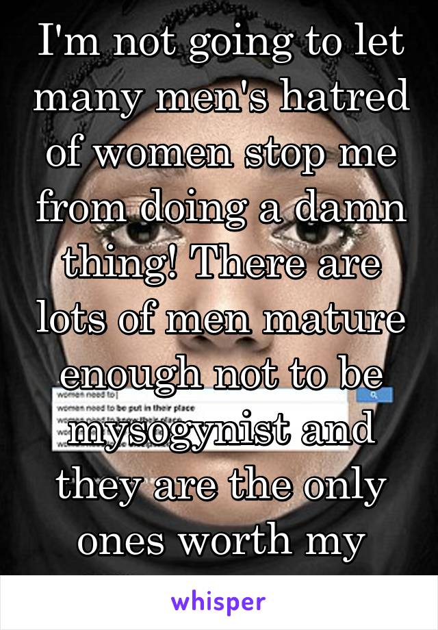 I'm not going to let many men's hatred of women stop me from doing a damn thing! There are lots of men mature enough not to be mysogynist and they are the only ones worth my time. 