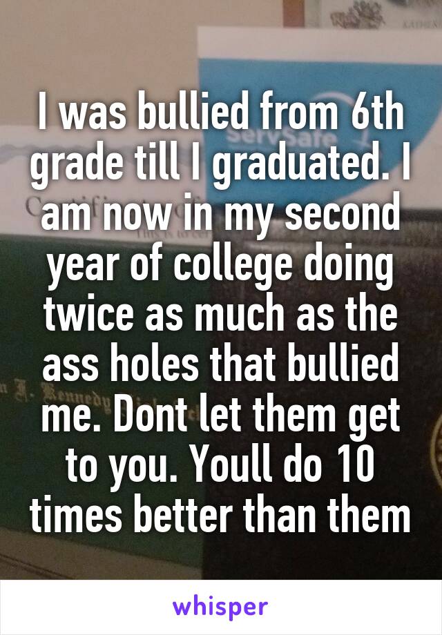 I was bullied from 6th grade till I graduated. I am now in my second year of college doing twice as much as the ass holes that bullied me. Dont let them get to you. Youll do 10 times better than them