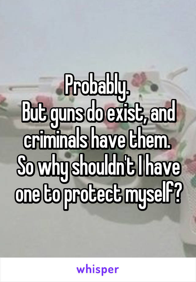 Probably. 
But guns do exist, and criminals have them. 
So why shouldn't I have one to protect myself?