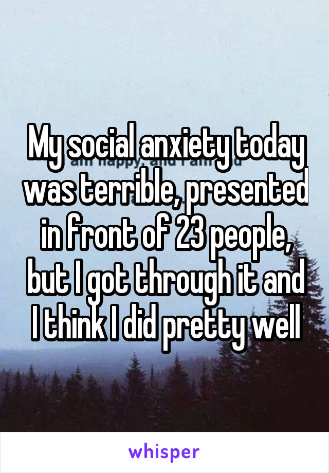 My social anxiety today was terrible, presented in front of 23 people, but I got through it and I think I did pretty well