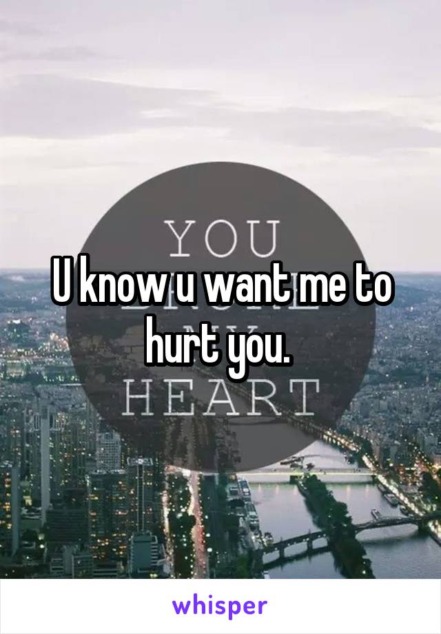 U know u want me to hurt you. 