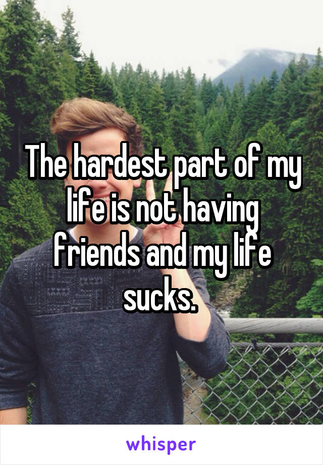 The hardest part of my life is not having friends and my life sucks. 