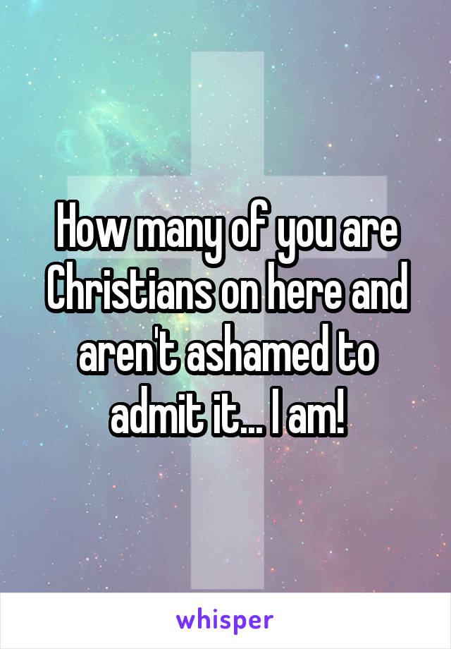 How many of you are Christians on here and aren't ashamed to admit it... I am!