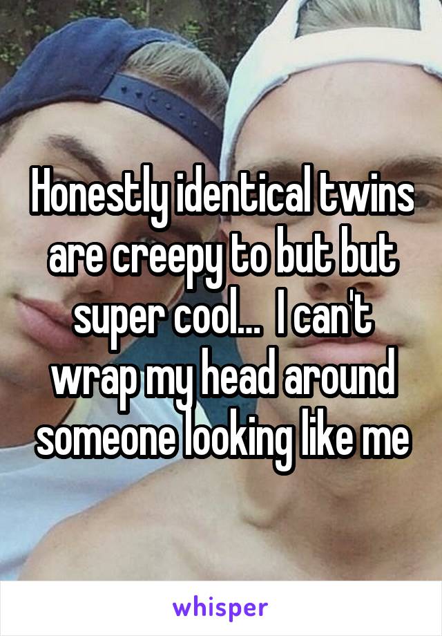 Honestly identical twins are creepy to but but super cool…  I can't wrap my head around someone looking like me