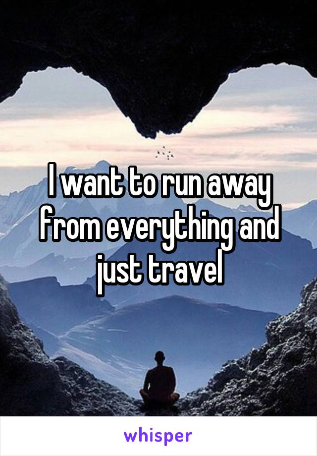 I want to run away from everything and just travel