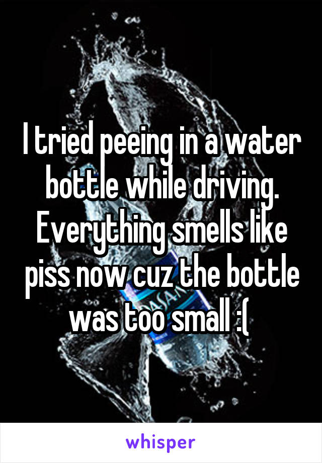 I tried peeing in a water bottle while driving. Everything smells like piss now cuz the bottle was too small :( 