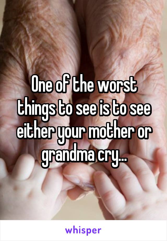 One of the worst things to see is to see either your mother or grandma cry...