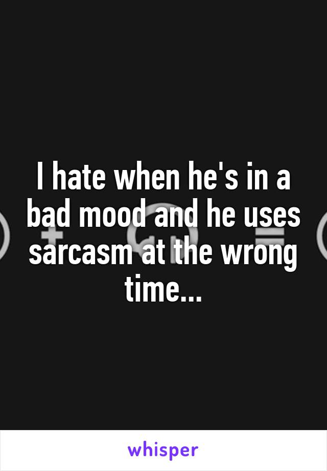 I hate when he's in a bad mood and he uses sarcasm at the wrong time...