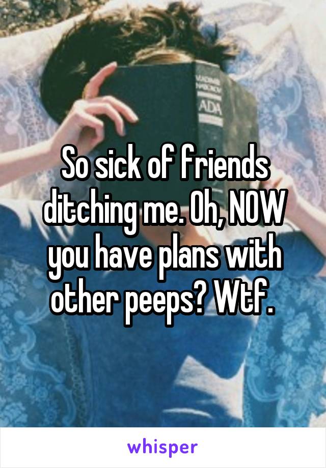 So sick of friends ditching me. Oh, NOW you have plans with other peeps? Wtf. 
