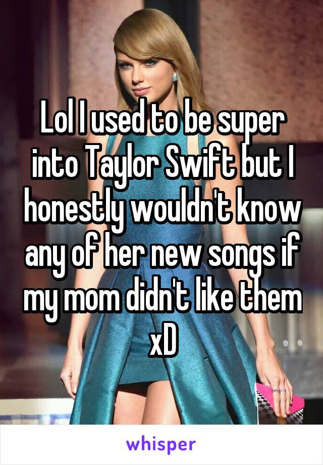 Lol I used to be super into Taylor Swift but I honestly wouldn't know any of her new songs if my mom didn't like them xD