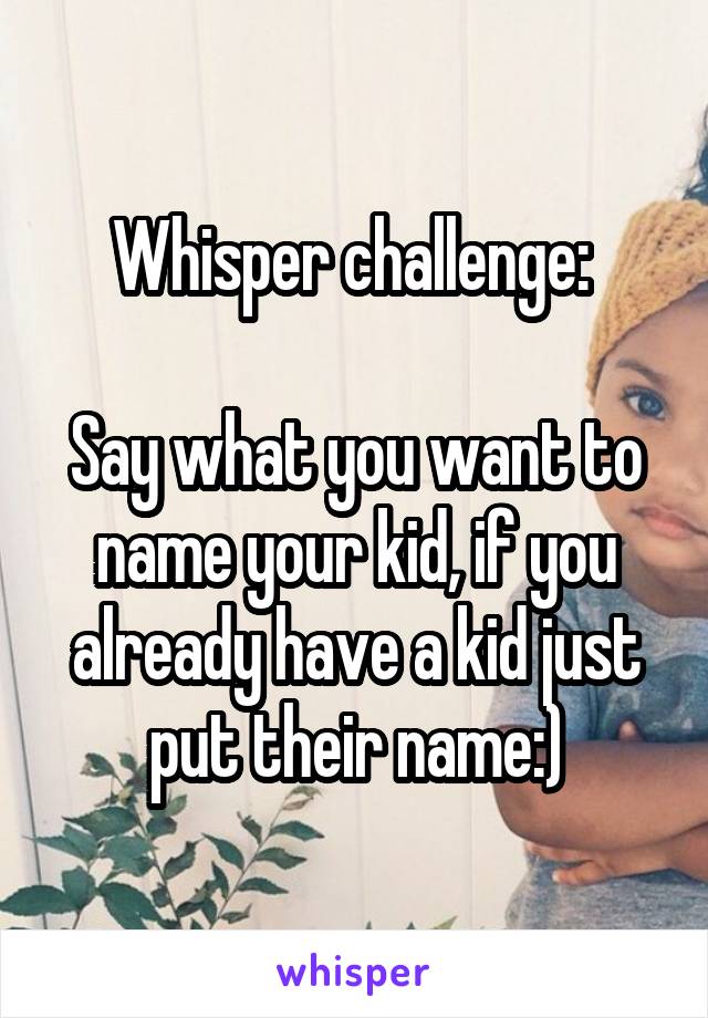 Whisper challenge: 

Say what you want to name your kid, if you already have a kid just put their name:)
