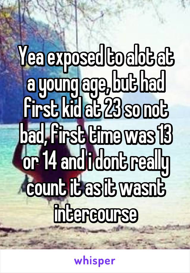 Yea exposed to alot at a young age, but had first kid at 23 so not bad, first time was 13 or 14 and i dont really count it as it wasnt intercourse