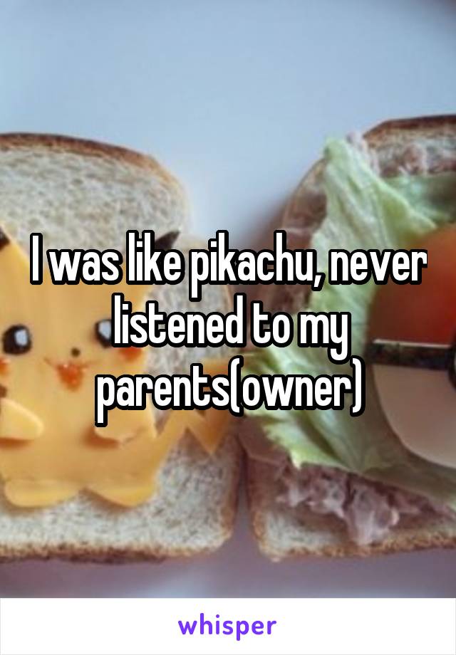 I was like pikachu, never listened to my parents(owner)