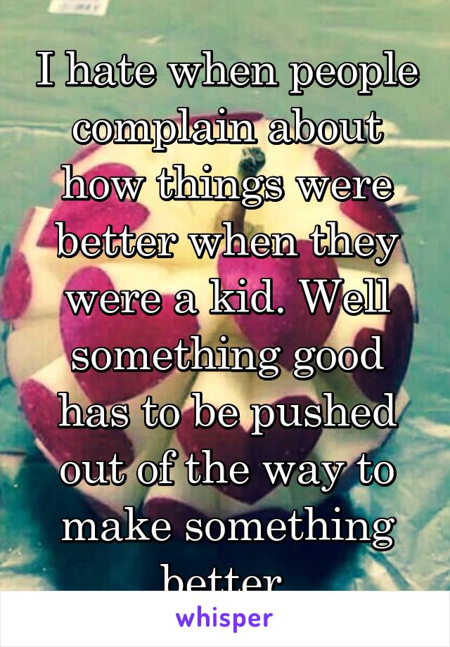 I hate when people complain about how things were better when they were a kid. Well something good has to be pushed out of the way to make something better.