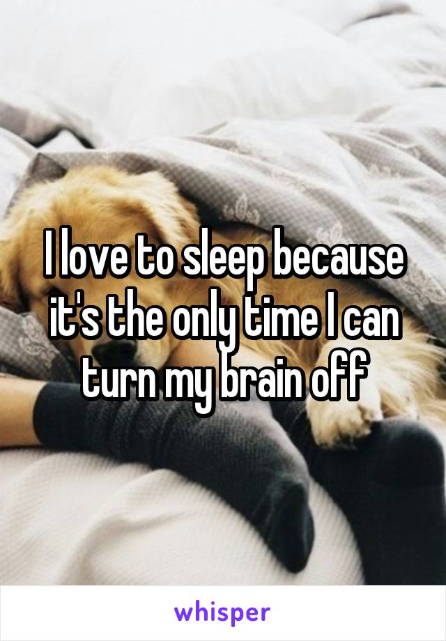 I love to sleep because it's the only time I can turn my brain off