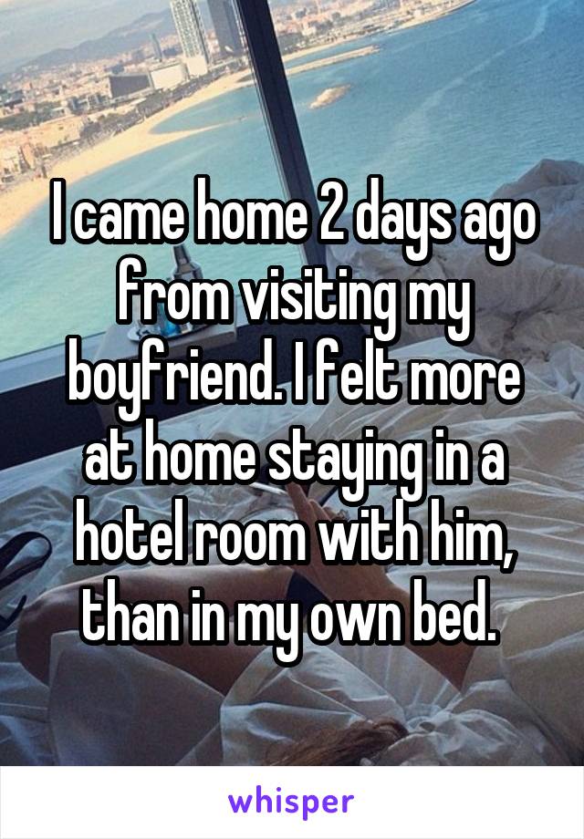 I came home 2 days ago from visiting my boyfriend. I felt more at home staying in a hotel room with him, than in my own bed. 