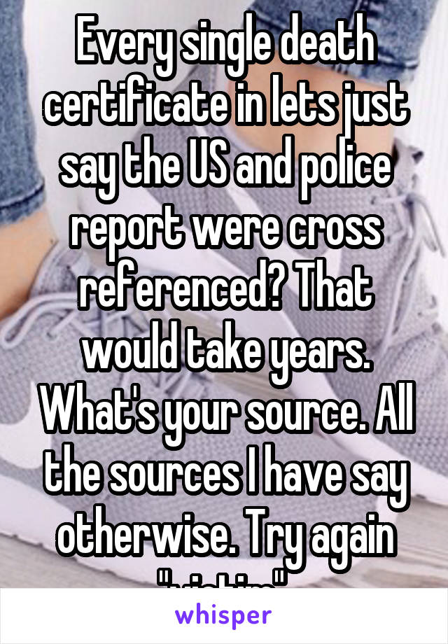 Every single death certificate in lets just say the US and police report were cross referenced? That would take years. What's your source. All the sources I have say otherwise. Try again "victim" 