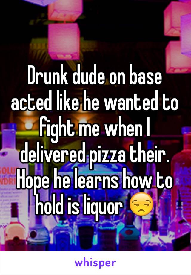 Drunk dude on base acted like he wanted to fight me when I delivered pizza their. Hope he learns how to hold is liquor 😒