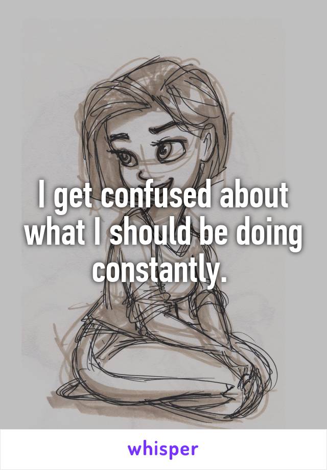 I get confused about what I should be doing constantly. 