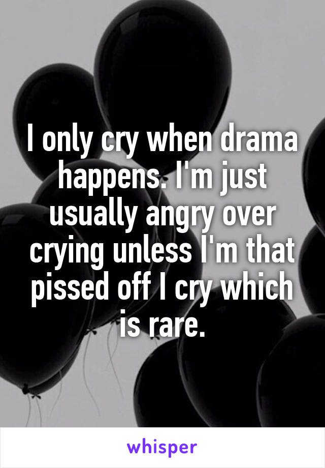 I only cry when drama happens. I'm just usually angry over crying unless I'm that pissed off I cry which is rare.