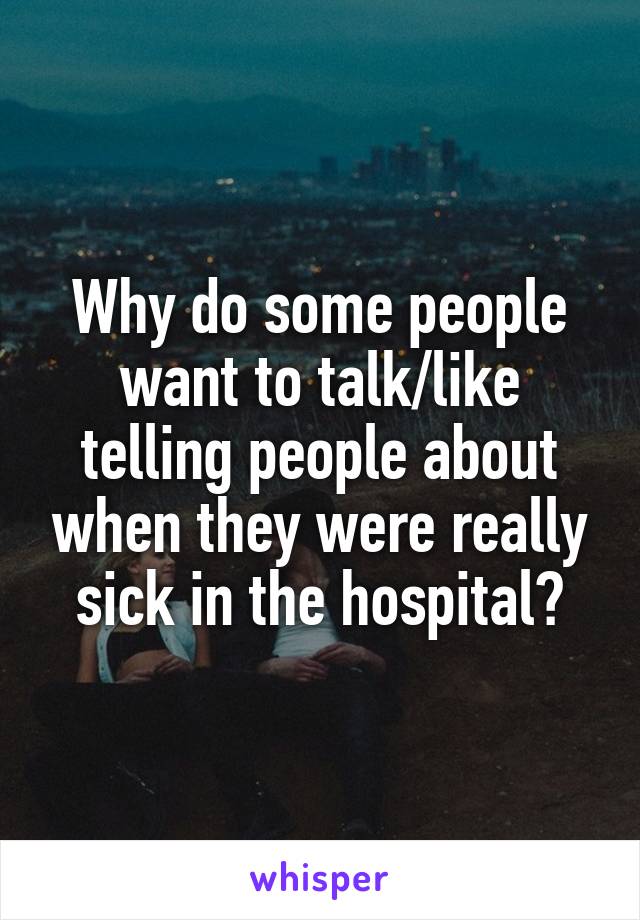 Why do some people want to talk/like telling people about when they were really sick in the hospital?