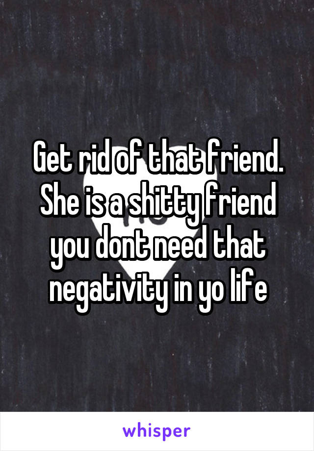 Get rid of that friend. She is a shitty friend you dont need that negativity in yo life