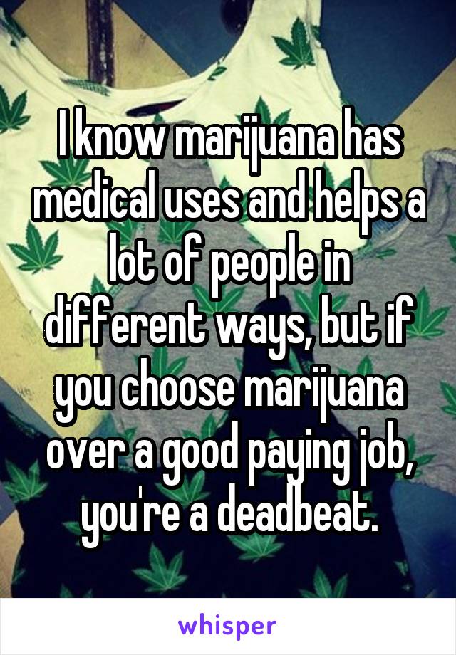 I know marijuana has medical uses and helps a lot of people in different ways, but if you choose marijuana over a good paying job, you're a deadbeat.
