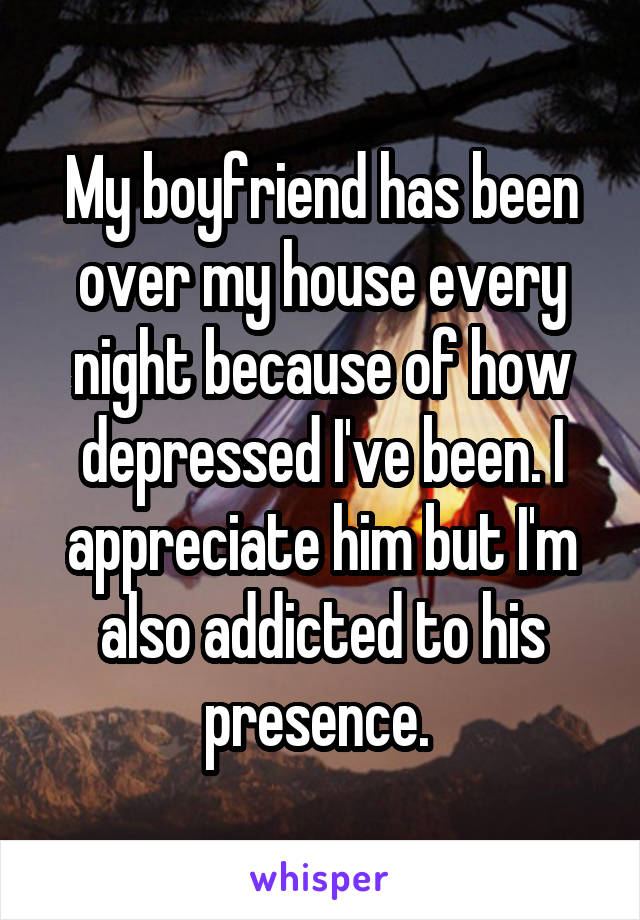 My boyfriend has been over my house every night because of how depressed I've been. I appreciate him but I'm also addicted to his presence. 