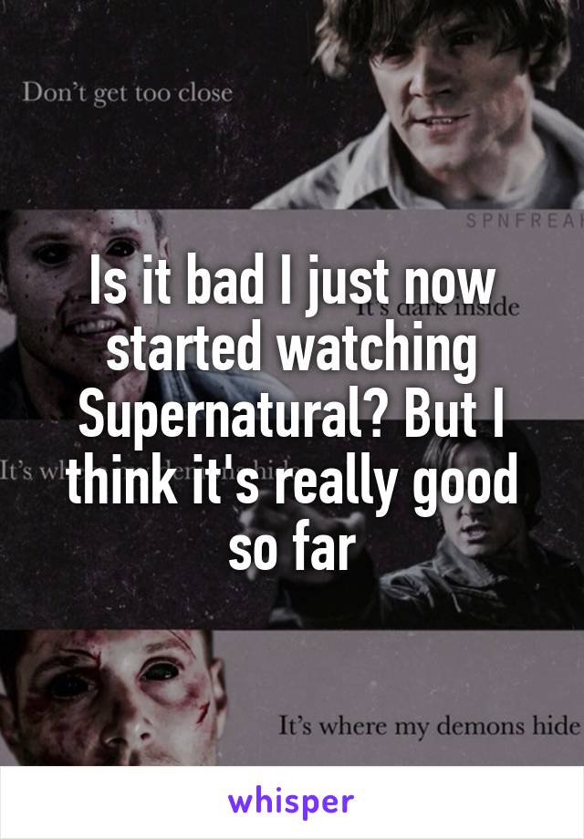 Is it bad I just now started watching Supernatural? But I think it's really good so far