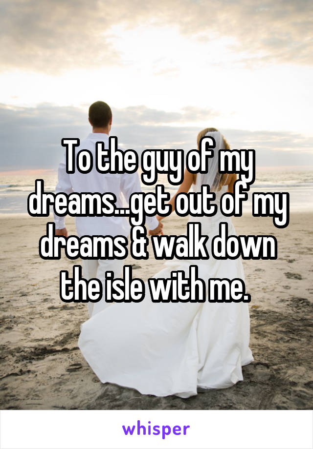 To the guy of my dreams...get out of my dreams & walk down the isle with me. 
