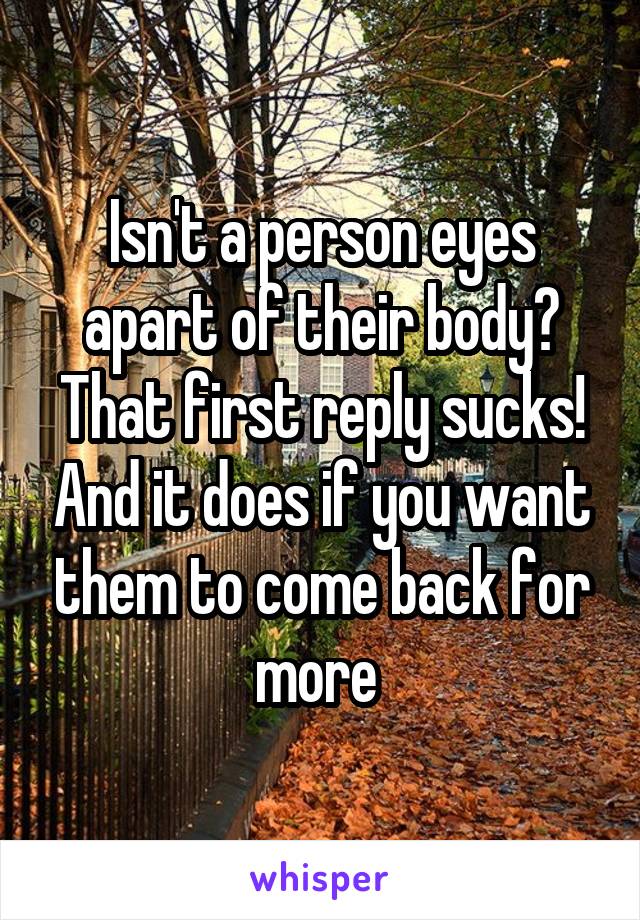 Isn't a person eyes apart of their body? That first reply sucks! And it does if you want them to come back for more 