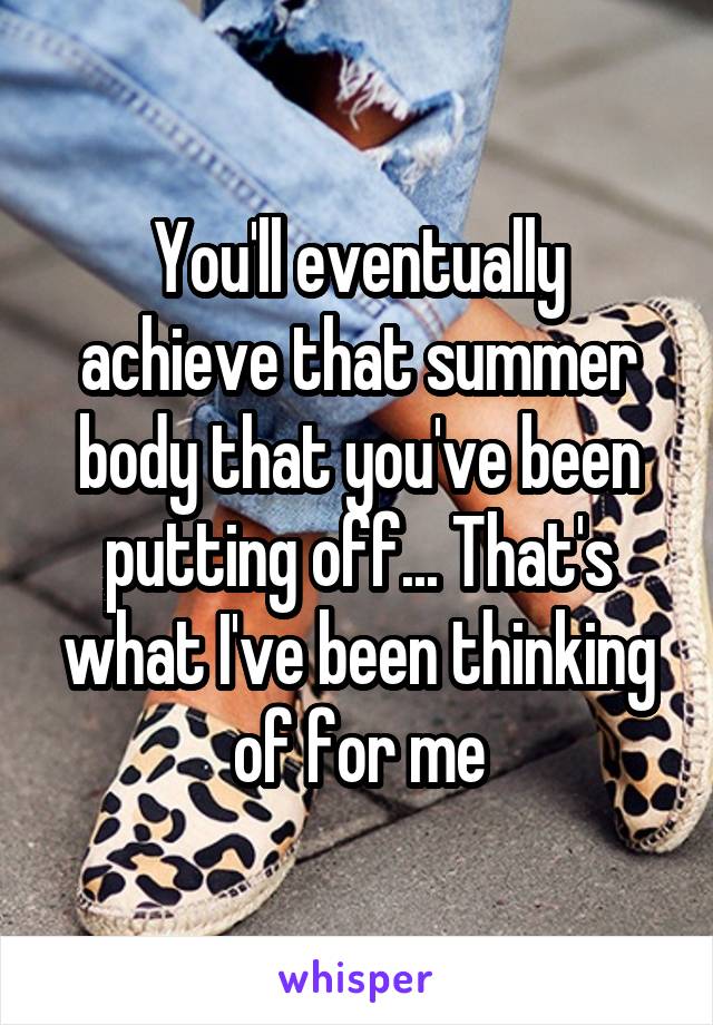 You'll eventually achieve that summer body that you've been putting off... That's what I've been thinking of for me