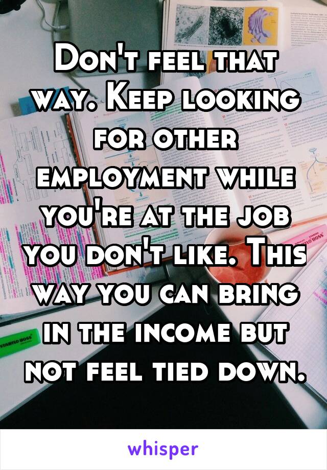 Don't feel that way. Keep looking for other employment while you're at the job you don't like. This way you can bring in the income but not feel tied down. 