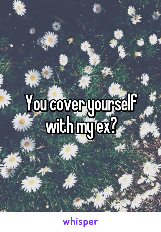 You cover yourself with my ex?