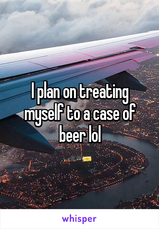 I plan on treating myself to a case of beer lol
