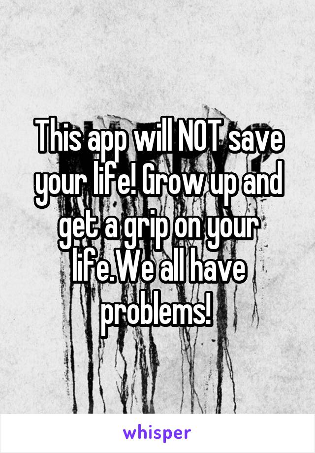 This app will NOT save your life! Grow up and get a grip on your life.We all have problems! 